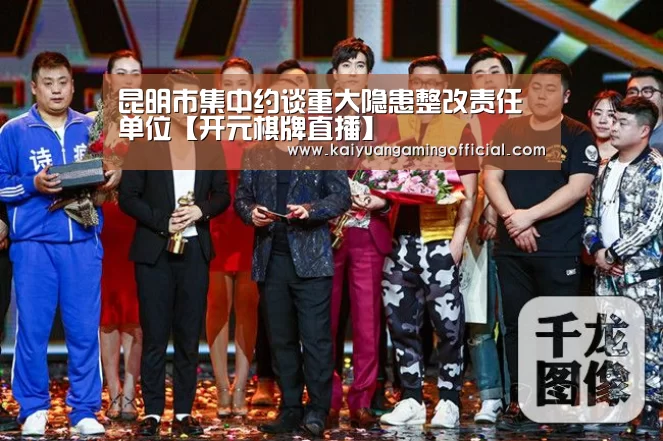昆明市集中约谈重大隐患整改责任单位【开元棋牌直播】