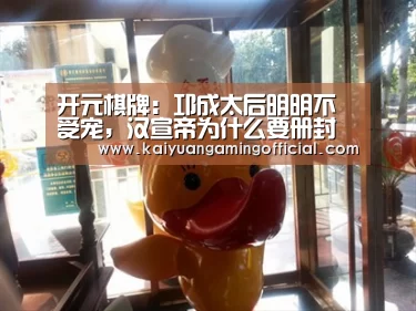 开元棋牌:邛成太后明明不受宠,汉宣帝为什么要册封她为后?(图3) 开元体育官网
